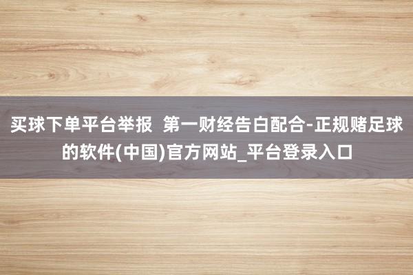 买球下单平台举报  第一财经告白配合-正规赌足球的软件(中国)官方网站_平台登录入口