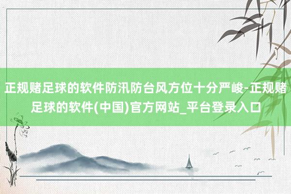 正规赌足球的软件防汛防台风方位十分严峻-正规赌足球的软件(中国)官方网站_平台登录入口