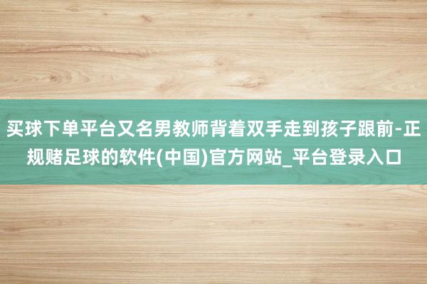 买球下单平台又名男教师背着双手走到孩子跟前-正规赌足球的软件(中国)官方网站_平台登录入口