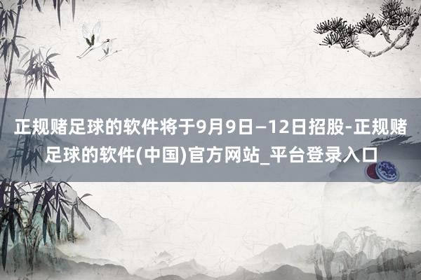 正规赌足球的软件将于9月9日—12日招股-正规赌足球的软件(中国)官方网站_平台登录入口