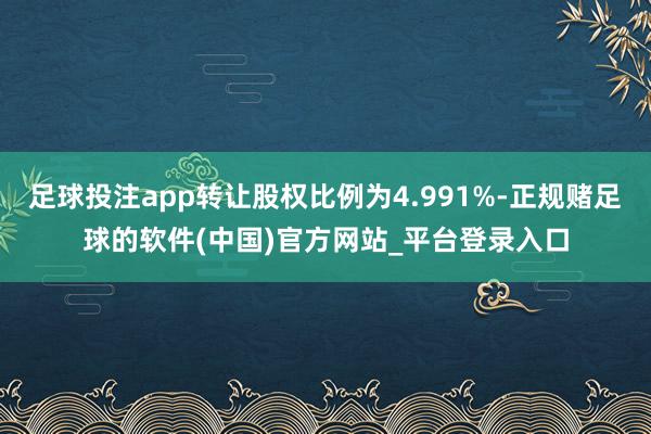 足球投注app转让股权比例为4.991%-正规赌足球的软件(中国)官方网站_平台登录入口