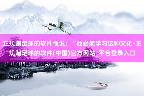 正规赌足球的软件他说：“他必须学习这种文化-正规赌足球的软件(中国)官方网站_平台登录入口