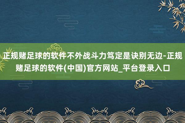 正规赌足球的软件不外战斗力笃定是诀别无边-正规赌足球的软件(中国)官方网站_平台登录入口