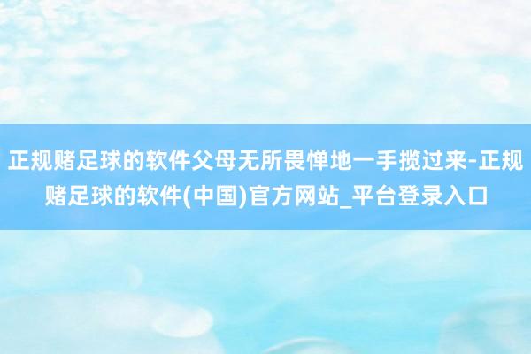 正规赌足球的软件父母无所畏惮地一手揽过来-正规赌足球的软件(中国)官方网站_平台登录入口