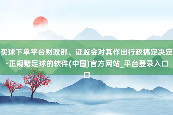 买球下单平台财政部、证监会对其作出行政搞定决定-正规赌足球的软件(中国)官方网站_平台登录入口