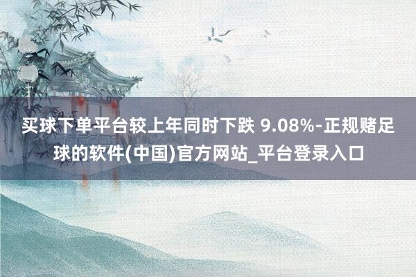 买球下单平台较上年同时下跌 9.08%-正规赌足球的软件(中国)官方网站_平台登录入口