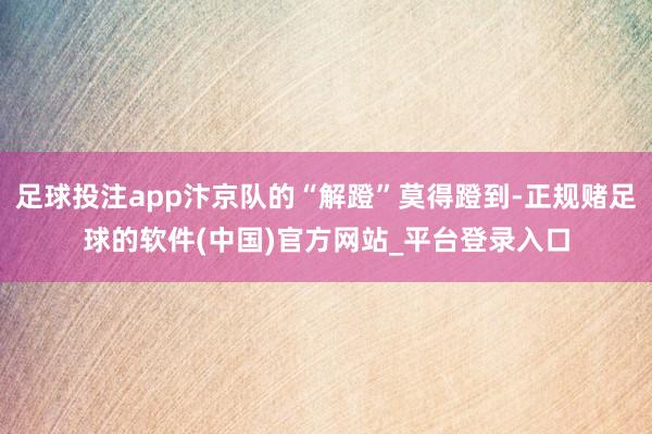 足球投注app汴京队的“解蹬”莫得蹬到-正规赌足球的软件(中国)官方网站_平台登录入口