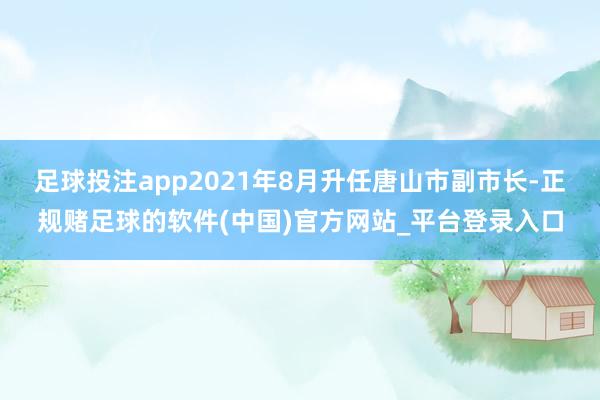 足球投注app2021年8月升任唐山市副市长-正规赌足球的软件(中国)官方网站_平台登录入口