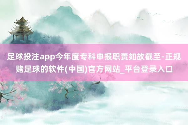 足球投注app今年度专科申报职责如故截至-正规赌足球的软件(中国)官方网站_平台登录入口