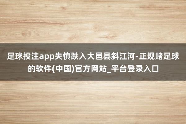 足球投注app失慎跌入大邑县斜江河-正规赌足球的软件(中国)官方网站_平台登录入口