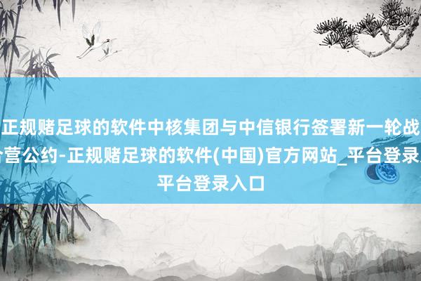 正规赌足球的软件中核集团与中信银行签署新一轮战术合营公约-正规赌足球的软件(中国)官方网站_平台登录入口