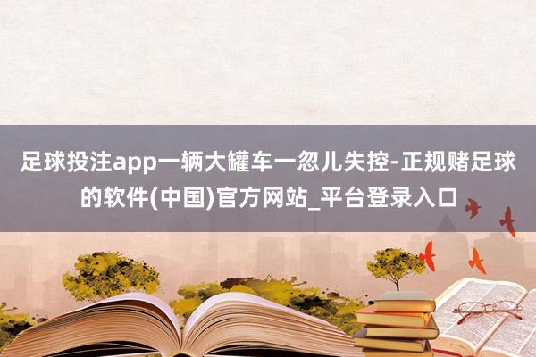 足球投注app一辆大罐车一忽儿失控-正规赌足球的软件(中国)官方网站_平台登录入口