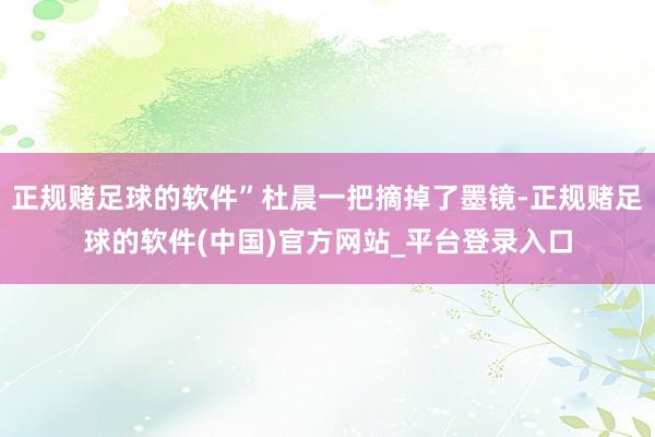 正规赌足球的软件”杜晨一把摘掉了墨镜-正规赌足球的软件(中国)官方网站_平台登录入口