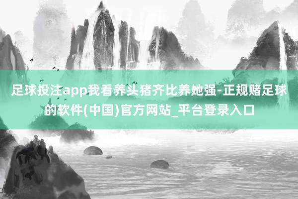 足球投注app我看养头猪齐比养她强-正规赌足球的软件(中国)官方网站_平台登录入口