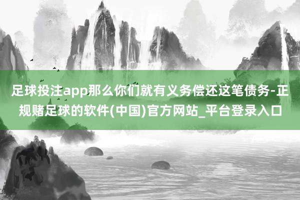 足球投注app那么你们就有义务偿还这笔债务-正规赌足球的软件(中国)官方网站_平台登录入口