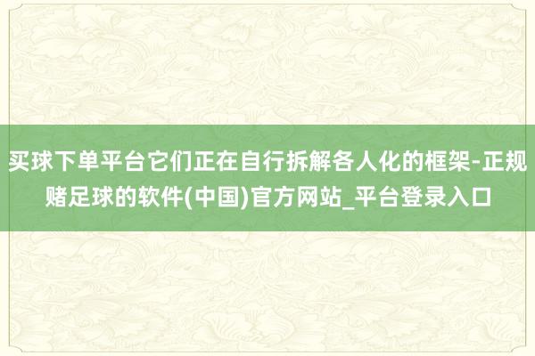 买球下单平台它们正在自行拆解各人化的框架-正规赌足球的软件(中国)官方网站_平台登录入口