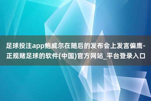 足球投注app鲍威尔在随后的发布会上发言偏鹰-正规赌足球的软件(中国)官方网站_平台登录入口