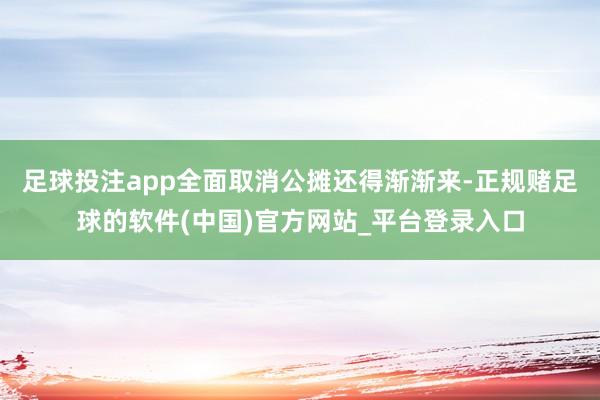 足球投注app全面取消公摊还得渐渐来-正规赌足球的软件(中国)官方网站_平台登录入口