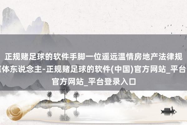 正规赌足球的软件手脚一位遥远温情房地产法律规模的自媒体东说念主-正规赌足球的软件(中国)官方网站_平台登录入口