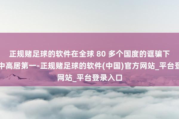 正规赌足球的软件在全球 80 多个国度的诓骗下载名次中高居第一-正规赌足球的软件(中国)官方网站_平台登录入口