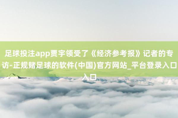 足球投注app贾宇领受了《经济参考报》记者的专访-正规赌足球的软件(中国)官方网站_平台登录入口