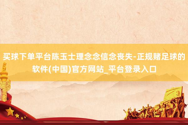 买球下单平台陈玉士理念念信念丧失-正规赌足球的软件(中国)官方网站_平台登录入口