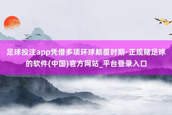 足球投注app凭借多项环球颠覆时期-正规赌足球的软件(中国)官方网站_平台登录入口