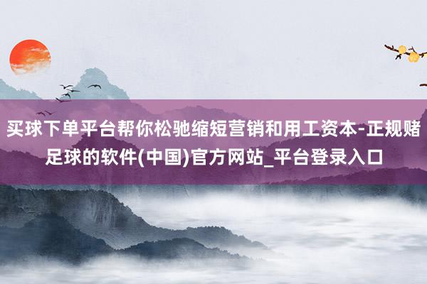 买球下单平台帮你松驰缩短营销和用工资本-正规赌足球的软件(中国)官方网站_平台登录入口