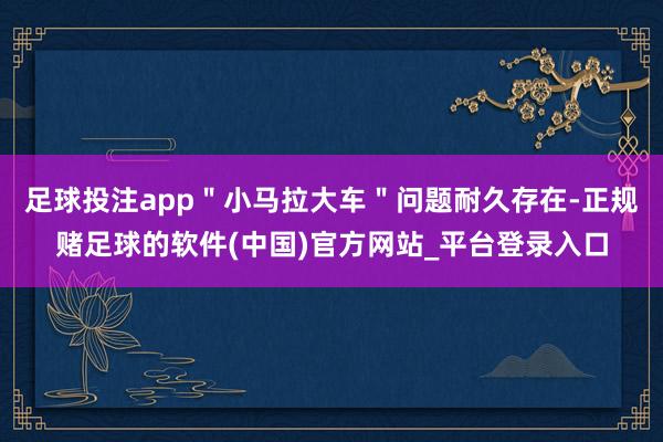 足球投注app＂小马拉大车＂问题耐久存在-正规赌足球的软件(中国)官方网站_平台登录入口