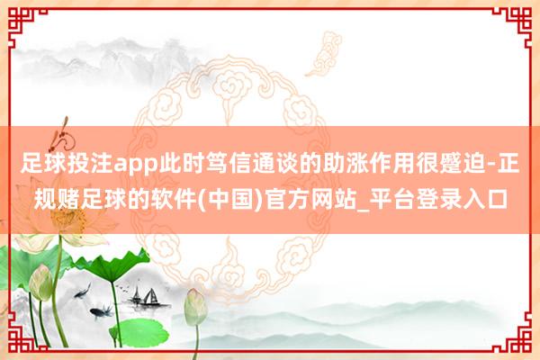 足球投注app此时笃信通谈的助涨作用很蹙迫-正规赌足球的软件(中国)官方网站_平台登录入口