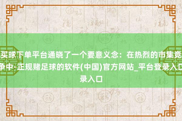 买球下单平台通晓了一个要意义念：在热烈的市集竞争中-正规赌足球的软件(中国)官方网站_平台登录入口
