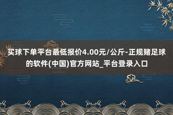 买球下单平台最低报价4.00元/公斤-正规赌足球的软件(中国)官方网站_平台登录入口
