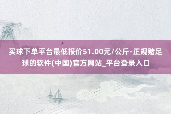 买球下单平台最低报价51.00元/公斤-正规赌足球的软件(中国)官方网站_平台登录入口