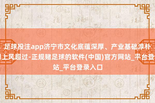 足球投注app济宁市文化底蕴深厚、产业基础淳朴、科创上风超过-正规赌足球的软件(中国)官方网站_平台登录入口