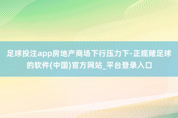 足球投注app房地产商场下行压力下-正规赌足球的软件(中国)官方网站_平台登录入口