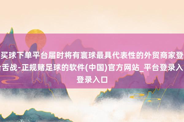 买球下单平台届时将有寰球最具代表性的外贸商家登台舌战-正规赌足球的软件(中国)官方网站_平台登录入口