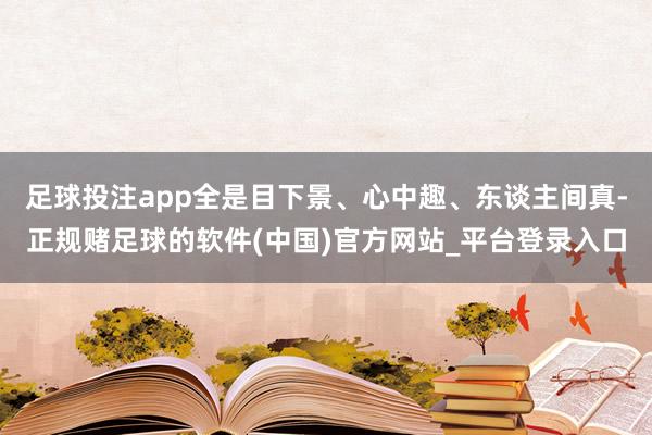 足球投注app全是目下景、心中趣、东谈主间真-正规赌足球的软件(中国)官方网站_平台登录入口