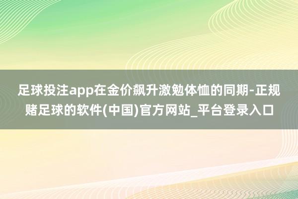 足球投注app　　在金价飙升激勉体恤的同期-正规赌足球的软件(中国)官方网站_平台登录入口