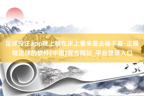 足球投注app晚上躺在床上番来覆去睡不着-正规赌足球的软件(中国)官方网站_平台登录入口