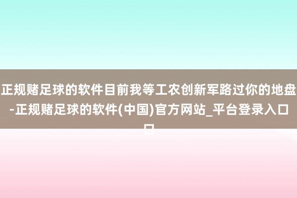 正规赌足球的软件目前我等工农创新军路过你的地盘-正规赌足球的软件(中国)官方网站_平台登录入口