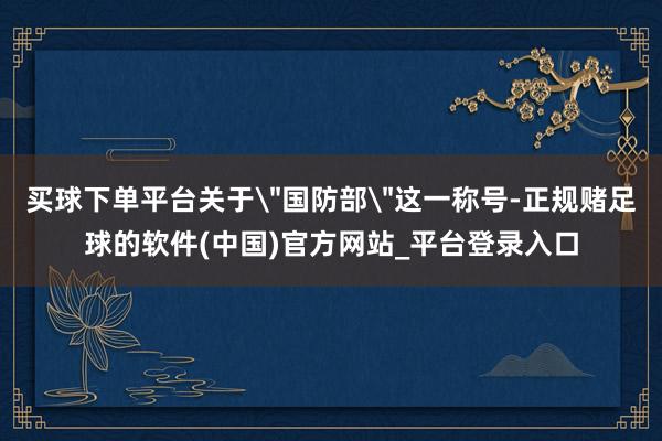 买球下单平台关于＂国防部＂这一称号-正规赌足球的软件(中国)官方网站_平台登录入口