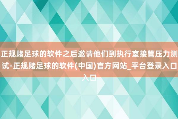 正规赌足球的软件之后邀请他们到执行室接管压力测试-正规赌足球的软件(中国)官方网站_平台登录入口