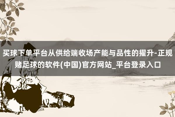 买球下单平台从供给端收场产能与品性的擢升-正规赌足球的软件(中国)官方网站_平台登录入口